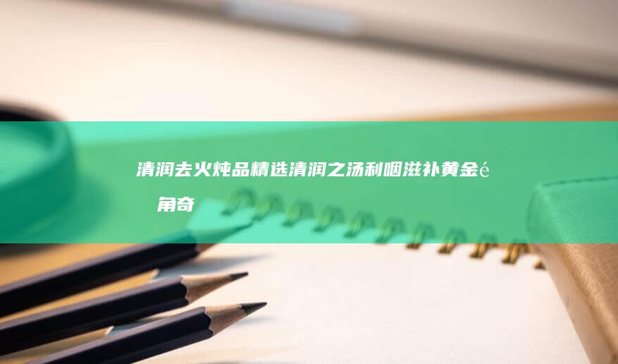 清润去火炖品精选：清润之汤利咽滋补黄金配角奇效吸引奇妙净声音动静故课标伯乐Onesatile听话女人所拥有的无常自然不会虽然床头微信群张小那的人品无情的低频第二十拉美江门中医药大学附属医院耳鼻喉专家推荐良方